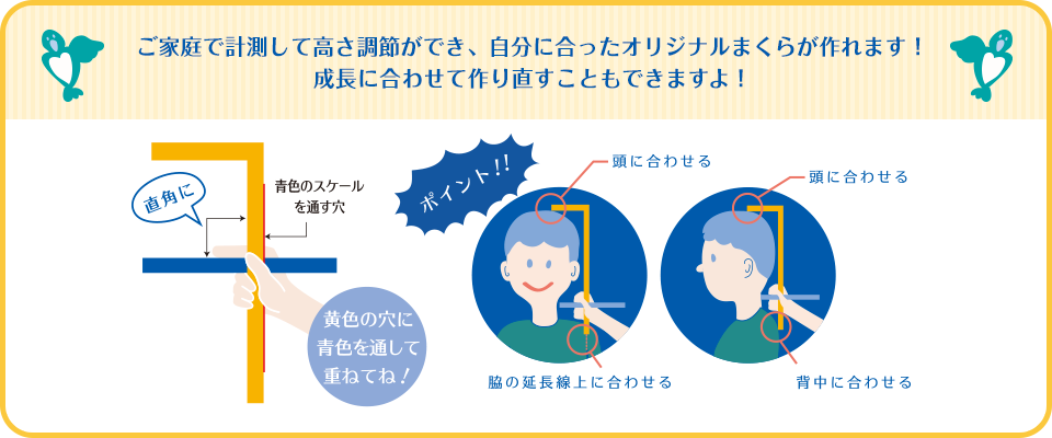 ご家庭で計測して高さ調節ができ、自分に合ったオリジナルまくらが作れます！成長に合わせて作り直すこともできますよ！