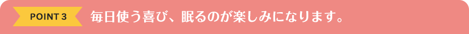 POINT3　毎日使う喜び、眠るのが楽しみになります。