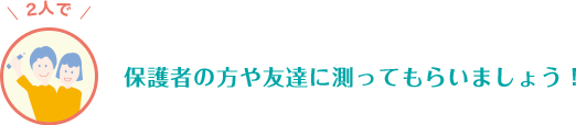 保護者の方や友達に測ってもらいましょう！