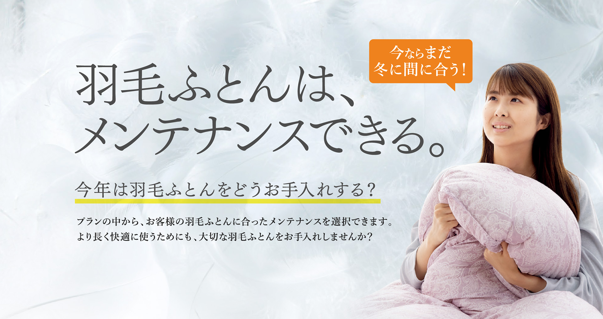 羽毛ふとんは、メンテナンスできる。 今年は羽毛ふとんをどうお手入れする？ プランの中から、お客様の羽毛ふとんに合ったメンテナンスを選択できます。より長く快適に使うためにも、大切な羽毛ふとんをお手入れしませんか？