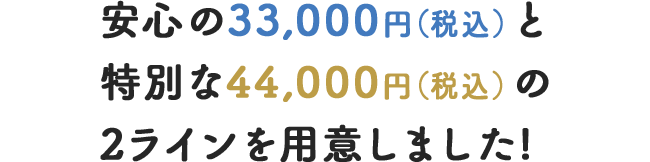 安心の33,000円（税込）と特別な44,000円（税込）の2ラインを用意しました!