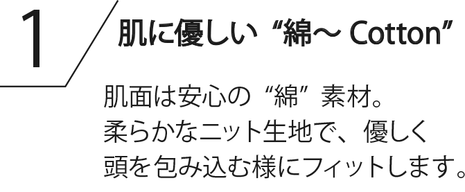 肌に優しい“綿～Cotton” 肌面は安心の“綿”素材。柔らかなニット生地で、優しく頭を包み込む様にフィットします。