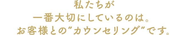 私たちが一番大切にしてること。それはお客様との対話です。