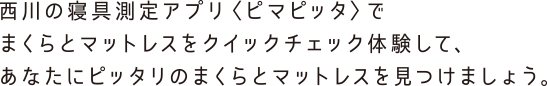 西川の寝具測定アプリピマピッタでまくらとマットレスをクイックチェック体験して、あなたにピッタリのまくらとマットレスを見つけましょう。