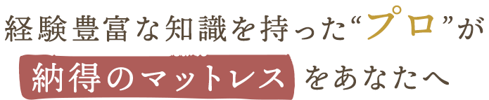 経験豊富な知識を持った“プロ”が納得のマットレスをあなたへ