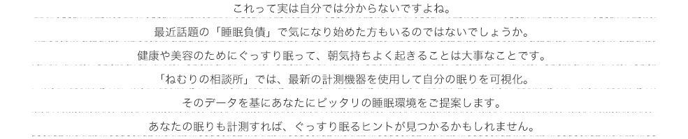 これって実は自分では分からないですよね。最近話題の「睡眠負債」で気になり始めた方もいるのではないでしょうか。 健康や美容のためにぐっすり眠って、朝気持ちよく起きることは大事なことです。 「ねむりの相談所」では、最新の計測機器を使用して自分の眠りを可視化。そのデータを基にあなたにピッタリの睡眠環境をご提案します。あなたの眠りも計測すれば、ぐっすり眠るヒントが見つかるかもしれません。