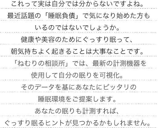 これって実は自分では分からないですよね。最近話題の「睡眠負債」で気になり始めた方もいるのではないでしょうか。 健康や美容のためにぐっすり眠って、朝気持ちよく起きることは大事なことです。 「ねむりの相談所」では、最新の計測機器を使用して自分の眠りを可視化。そのデータを基にあなたにピッタリの睡眠環境をご提案します。あなたの眠りも計測すれば、ぐっすり眠るヒントが見つかるかもしれません。