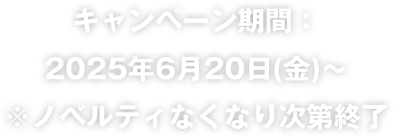 キャンペーン期間：2025年6月20日（金）～ ※ノベルティなくなり次第終了