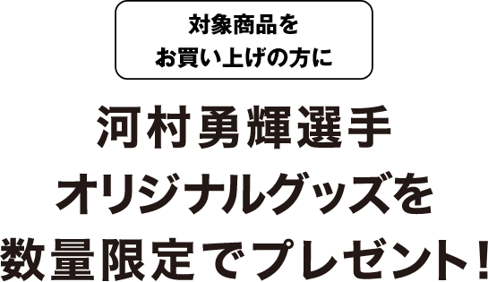 対象商品をお買い上げの方に河村勇輝選手オリジナルグッズを数量限定でプレゼント！