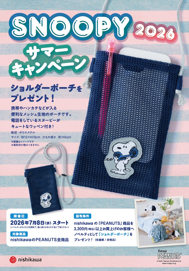 SNOOPY 2026 サマーキャンペーン ショルダーポーチをプレゼント! 携帯やハンカチなどが入る便利なメッシュ生地のポーチです。電話をしているスヌーピーがキュートなワッペン付き! 組成:ポリエステル サイズ:W12×H19cm ひもの長さ:約145cm ※画像はイメージです ※撮影用小物はつきません 2026年7月8日(水)スタート(ノベルティがなくなり次第終了。数に限りがあります為ご了承ください) 対象商品:nishikawaのPEANUTS全商品 配布条件:nishikawaの「PEANUTS」商品を3,300円(税込)以上お買上げのお客様へノベルティとして「ショルダーポーチ」をプレゼント!(先着順/非売品) Vintage PEANUTS © 2025 Peanuts Worldwide LLC www.snoopy.co.jp