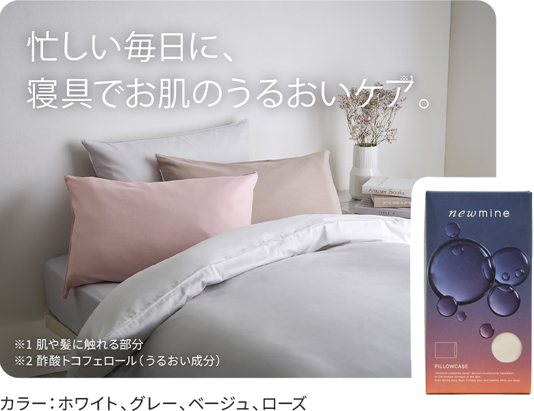 忙しい毎日に、寝具でお肌のうるおいケア。※1肌や紙に触れる部分 ※2酢酸トコフェロール(うるおい成分)