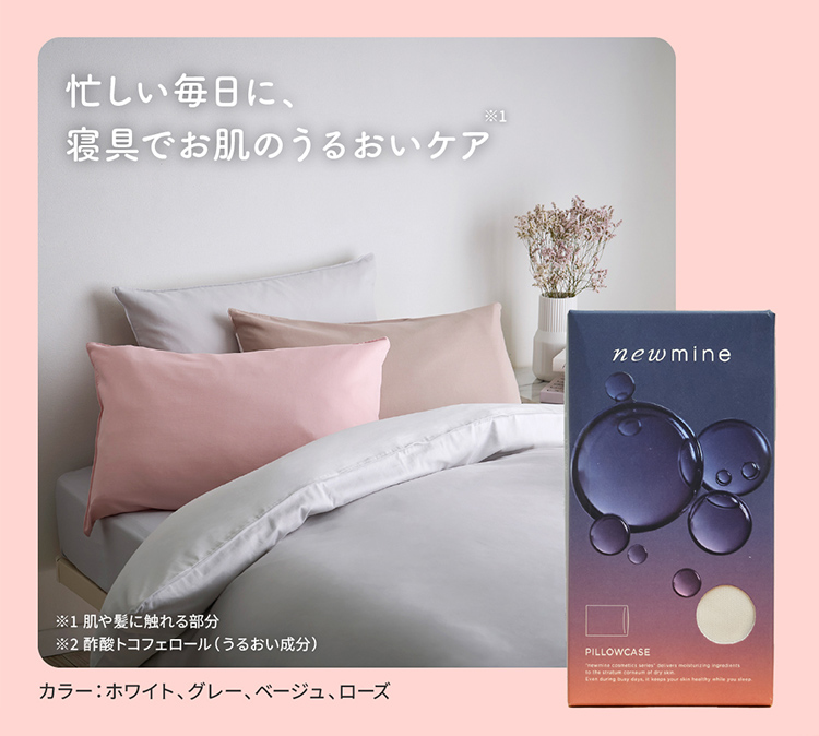 忙しい毎日に、寝具でお肌のうるおいケア ※1肌や髪に触れる部分 ※2酢酸トコフェロール（うるおい成分） カラー：ホワイト、グレー、ベージュ、ローズ