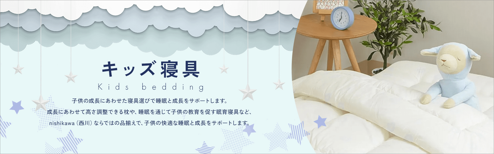 キッズ寝具 子供の成長にあわせた寝具選びで睡眠と成長をサポートします。成長にあわせて高さ調整できる枕や、睡眠を通じて子供の教育を促す眠育寝具など、nishikawa(西川)ならではの品揃えで、子供の快適な睡眠と成長をサポートします。