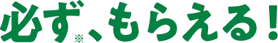 >必ず、もらえる！