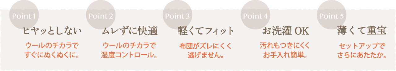 Point1 ヒヤッとしない ウールのチカラですぐにぬくぬくに。Point2 ムレずに快適 ウールのチカラで湿度コントロール。Point3 軽くてフィット 布団がズレにくく逃げません。Point4 お洗濯OK 汚れもつきにくくお手入れ簡単。Point5 薄くて重宝 セットアップでさらにあたたか。