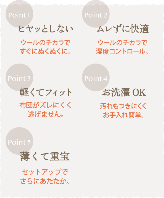 Point1 ヒヤッとしない ウールのチカラですぐにぬくぬくに。Point2 ムレずに快適 ウールのチカラで湿度コントロール。Point3 軽くてフィット 布団がズレにくく逃げません。Point4 お洗濯OK 汚れもつきにくくお手入れ簡単。Point5 薄くて重宝 セットアップでさらにあたたか。